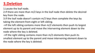 3.Deletion
1.Locate the leaf node.
2.If there are more than m/2 keys in the leaf node then delete the desired
key from the node.
3.If the leaf node doesn't contain m/2 keys then complete the keys by
taking the element from eight or left sibling.
->If the left sibling contains more than m/2 elements then push its largest
element up to its parent and move the intervening element down to the
node where the key is deleted.
->If the right sibling contains more than m/2 elements then push its
smallest element up to the parent and move intervening element down to
the node where the key is deleted.
 