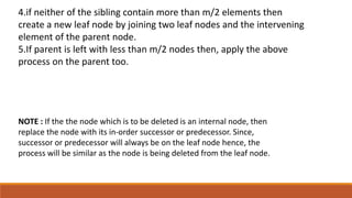 NOTE : If the the node which is to be deleted is an internal node, then
replace the node with its in-order successor or predecessor. Since,
successor or predecessor will always be on the leaf node hence, the
process will be similar as the node is being deleted from the leaf node.
4.if neither of the sibling contain more than m/2 elements then
create a new leaf node by joining two leaf nodes and the intervening
element of the parent node.
5.If parent is left with less than m/2 nodes then, apply the above
process on the parent too.
 