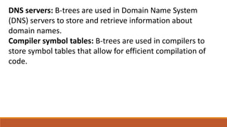 DNS servers: B-trees are used in Domain Name System
(DNS) servers to store and retrieve information about
domain names.
Compiler symbol tables: B-trees are used in compilers to
store symbol tables that allow for efficient compilation of
code.
 