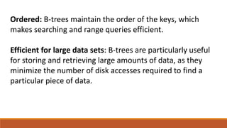 Ordered: B-trees maintain the order of the keys, which
makes searching and range queries efficient.
Efficient for large data sets: B-trees are particularly useful
for storing and retrieving large amounts of data, as they
minimize the number of disk accesses required to find a
particular piece of data.
 