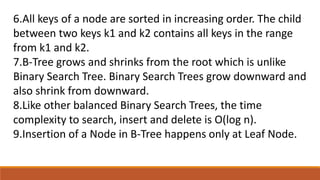 6.All keys of a node are sorted in increasing order. The child
between two keys k1 and k2 contains all keys in the range
from k1 and k2.
7.B-Tree grows and shrinks from the root which is unlike
Binary Search Tree. Binary Search Trees grow downward and
also shrink from downward.
8.Like other balanced Binary Search Trees, the time
complexity to search, insert and delete is O(log n).
9.Insertion of a Node in B-Tree happens only at Leaf Node.
 