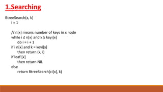 1.Searching
BtreeSearch(x, k)
i = 1
// n[x] means number of keys in x node
while i ≤ n[x] and k ≥ keyi[x]
do i = i + 1
if i n[x] and k = keyi[x]
then return (x, i)
if leaf [x]
then return NIL
else
return BtreeSearch(ci[x], k)
 
