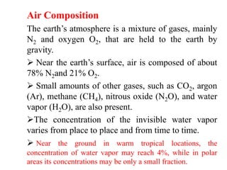Air Composition
The earth’s atmosphere is a mixture of gases, mainly
N2 and oxygen O2, that are held to the earth by
gravity.
 Near the earth’s surface, air is composed of about
78% N2and 21% O2.
 Small amounts of other gases, such as CO2, argon
(Ar), methane (CH4), nitrous oxide (N2O), and water
vapor (H2O), are also present.
The concentration of the invisible water vapor
varies from place to place and from time to time.
 Near the ground in warm tropical locations, the
concentration of water vapor may reach 4%, while in polar
areas its concentrations may be only a small fraction.
 