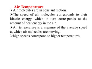 Air molecules are in constant motion.
The speed of air molecules corresponds to their
kinetic energy, which in turn corresponds to the
amount of heat energy in the air.
Air temperature is a measure of the average speed
at which air molecules are moving;
high speeds correspond to higher temperatures.
Air Temperature
 