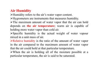 Air Humidity
Humidity refers to the air’s water vapor content.
Hygrometers are instruments that measures humidity.
The maximum amount of water vapor that the air can hold
depends on the air temperature; warm air is capable of
holding more water vapor than cold air.
Specific humidity is the actual weight of water vapour
mixed in a unit mass of air.
Relative humidity is the ratio of the amount of water vapor
in the air compared to the maximum amount of water vapor
that the air could hold at that particular temperature.
When the air is holding all of the moisture possible at a
particular temperature, the air is said to be saturated.
 