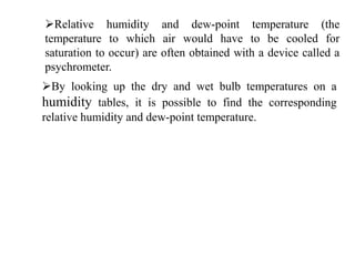 Relative humidity and dew-point temperature (the
temperature to which air would have to be cooled for
saturation to occur) are often obtained with a device called a
psychrometer.
By looking up the dry and wet bulb temperatures on a
humidity tables, it is possible to find the corresponding
relative humidity and dew-point temperature.
 