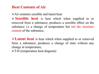 Heat Contents of Air
Air contains sensible and latent heat
 Sensible heat is heat which when supplied to or
removed from a substance, produces a sensible effect on the
substance i.e a change of temperature but not the moisture
content of the substance.
Latent heat is heat which when supplied to or removed
from a substance, produces a change of state without any
change in temperature.
T-H (temperature heat diagram)
 