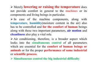  Merely lowering or raising the temperature does
not provide comfort in general to the machines or its
components and living beings in particular.
 In case of the machine components, along with
temperature, humidity(moisture content in the air) also
has to be controlled and for the comfort of human beings
along with these two important parameters, air motion and
cleanliness also play a vital role.
 Air conditioning, therefore, is a broader aspect which
looks into the simultaneous control of all parameters
which are essential for the comfort of human beings or
animals or for the proper performance of some industrial
or scientific process.
 Simultaneous control the big industrial difficulty
 