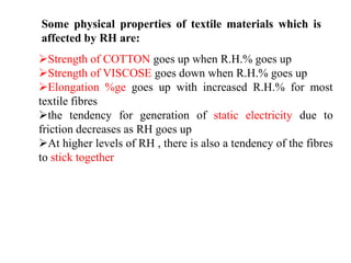 Strength of COTTON goes up when R.H.% goes up
Strength of VISCOSE goes down when R.H.% goes up
Elongation %ge goes up with increased R.H.% for most
textile fibres
the tendency for generation of static electricity due to
friction decreases as RH goes up
At higher levels of RH , there is also a tendency of the fibres
to stick together
Some physical properties of textile materials which is
affected by RH are:
 