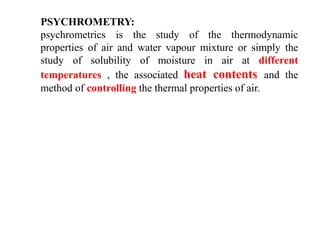 PSYCHROMETRY:
psychrometrics is the study of the thermodynamic
properties of air and water vapour mixture or simply the
study of solubility of moisture in air at different
temperatures , the associated heat contents and the
method of controlling the thermal properties of air.
 