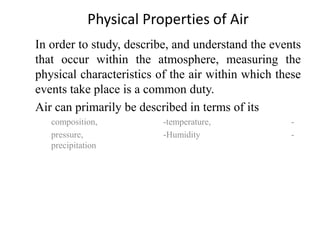 In order to study, describe, and understand the events
that occur within the atmosphere, measuring the
physical characteristics of the air within which these
events take place is a common duty.
Air can primarily be described in terms of its
composition, -temperature, -
pressure, -Humidity -
precipitation
Physical Properties of Air
 