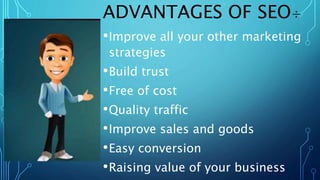 ADVANTAGES OF SEO÷
•Improve all your other marketing
strategies
•Build trust
•Free of cost
•Quality traffic
•Improve sales and goods
•Easy conversion
•Raising value of your business