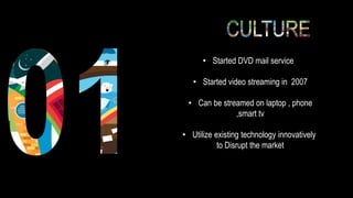 • Started DVD mail service
• Started video streaming in 2007
• Can be streamed on laptop , phone
,smart tv
• Utilize existing technology innovatively
to Disrupt the market
 