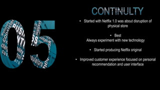 • Started with Netflix 1.0 was about disruption of
physical store
• Best
Always experiment with new technology
• Started producing Netflix original
• Improved customer experience focused on personal
recommendation and user interface
 