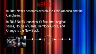 In 2011 Netflix becomes available in Latin America and the
Caribbean.
In 2013 Netflix launches it's first three original
series, House of Cards, Hemlock Grove, and
Orange is the New Black.
 