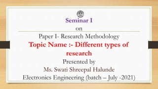 Seminar I
on
Paper I- Research Methodology
Topic Name :- Different types of
research
Presented by
Ms. Swati Shreepal Halunde
Electronics Engineering (batch – July -2021)
 