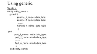 Using generic:
Syntax:
entity entity_name is
generic (
generic_1_name : data_type;
generic_2_name : data_type;
........
Generic_n_name : data_type
);
port (
port_1_name : mode data_type;
port_2_name : mode data_type;
........
Port_n_name : mode data_type
);
end entity_name;
 