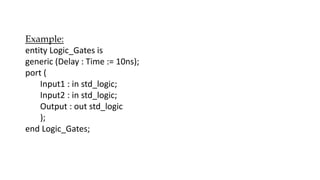 Example:
entity Logic_Gates is
generic (Delay : Time := 10ns);
port (
Input1 : in std_logic;
Input2 : in std_logic;
Output : out std_logic
);
end Logic_Gates;
 