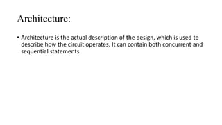 Architecture:
• Architecture is the actual description of the design, which is used to
describe how the circuit operates. It can contain both concurrent and
sequential statements.
 
