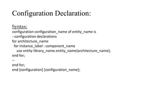 Configuration Declaration:
Syntax:
configuration configuration_name of entity_name is
--configuration declarations
for architecture_name
for instance_label : component_name
use entity library_name.entity_name(architecture_name);
end for;
--
end for;
end [configuration] [configuration_name];
 
