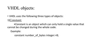 VHDL objects:
• VHDL uses the following three types of objects:
1)Constant:
•Constant is an object which can only hold a single value that
cannot be changed during the whole code.
Example:
constant number_of_bytes integer:=8;
 