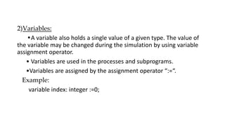 2)Variables:
•A variable also holds a single value of a given type. The value of
the variable may be changed during the simulation by using variable
assignment operator.
• Variables are used in the processes and subprograms.
•Variables are assigned by the assignment operator “:=“.
Example:
variable index: integer :=0;
 