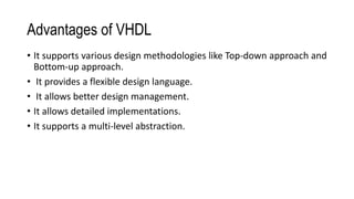 Advantages of VHDL
• It supports various design methodologies like Top-down approach and
Bottom-up approach.
• It provides a flexible design language.
• It allows better design management.
• It allows detailed implementations.
• It supports a multi-level abstraction.
 