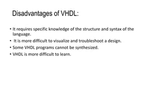 Disadvantages of VHDL:
• It requires specific knowledge of the structure and syntax of the
language.
• It is more difficult to visualize and troubleshoot a design.
• Some VHDL programs cannot be synthesized.
• VHDL is more difficult to learn.
 