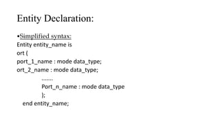 Entity Declaration:
•Simplified syntax:
Entity entity_name is
ort (
port_1_name : mode data_type;
ort_2_name : mode data_type;
.......
Port_n_name : mode data_type
);
end entity_name;
 