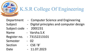 K.S.R College Of Engineering
Department - Computer Science and Engineering
Subject - Digital principles and computer design
Subject code - 20EE231
Name - Varsha.S.K
Register no. - 73152213101
Semester - 02
Section - CSE-’B’
Date - 11.07.2023
 