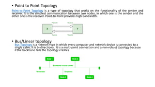 • Point to Point Topology
Point-to-Point Topology is a type of topology that works on the functionality of the sender and
receiver. It is the simplest communication between two nodes, in which one is the sender and the
other one is the receiver. Point-to-Point provides high bandwidth.
• Bus/Linear topology
Bus Topology is a network type in which every computer and network device is connected to a
single cable. It is bi-directional. It is a multi-point connection and a non-robust topology because
if the backbone fails the topology crashes
 