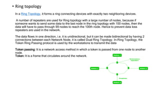 • Ring topology
In a Ring Topology, it forms a ring connecting devices with exactly two neighboring devices.
A number of repeaters are used for Ring topology with a large number of nodes, because if
someone wants to send some data to the last node in the ring topology with 100 nodes, then the
data will have to pass through 99 nodes to reach the 100th node. Hence to prevent data loss
repeaters are used in the network.
The data flows in one direction, i.e. it is unidirectional, but it can be made bidirectional by having 2
connections between each Network Node, it is called Dual Ring Topology. In-Ring Topology, the
Token Ring Passing protocol is used by the workstations to transmit the data
Token passing: It is a network access method in which a token is passed from one node to another
node.
Token: It is a frame that circulates around the network.
 