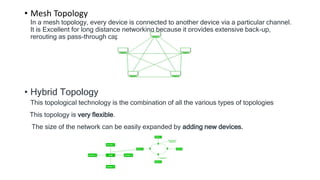 • Mesh Topology
In a mesh topology, every device is connected to another device via a particular channel.
It is Excellent for long distance networking because it provides extensive back-up,
rerouting as pass-through capabilities.
• Hybrid Topology
This topological technology is the combination of all the various types of topologies
This topology is very flexible.
The size of the network can be easily expanded by adding new devices.
 