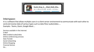 Interspace:
It is a software that allows multiple users in a client-server environment to communicate with each other to
send and receive data of various types such as data files/ audio/video…..
Example:- Teams, Zoom, Google Meet….
Services available in the internet:
E-Mail
Web enabled audio/video
Online conferencing services
Data Transfer
Social networking
Online Shopping
Financial Serices
Etc…
 