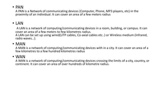 • PAN
A PAN is a Network of communicating devices (Computer, Phone, MP3 players, etc) in the
proximity of an individual. It can cover an area of a few meters radius
• LAN
A LAN is a network of computing/communicating devices in a room, building, or campus. It can
cover an area of a few meters to few kilometres radius.
A LAN can be set up using wired(UTP cables, Co-axial cables etc..) or Wireless medium (Infrared,
radio waves…).
• MAN
A MAN is a network of computing/communicating devices with in a city. It can cover an area of a
few kilometres to a few hundred kilometres radius
• WAN
A WAN is a network of computing/communicating devices crossing the limits of a city, country, or
continent. It can cover an area of over hundreds of kilometre radius.
 