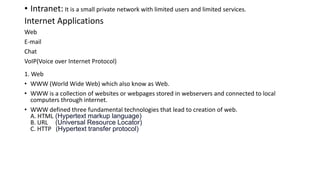 • Intranet: It is a small private network with limited users and limited services.
Internet Applications
Web
E-mail
Chat
VoIP(Voice over Internet Protocol)
1. Web
• WWW (World Wide Web) which also know as Web.
• WWW is a collection of websites or webpages stored in webservers and connected to local
computers through internet.
• WWW defined three fundamental technologies that lead to creation of web.
A. HTML (Hypertext markup language)
B. URL (Universal Resource Locator)
C. HTTP (Hypertext transfer protocol)
 