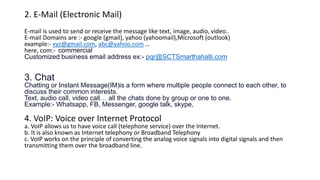 2. E-Mail (Electronic Mail)
E-mail is used to send or receive the message like text, image, audio, video..
E-mail Domains are :- google (gmail), yahoo (yahoomail),Microsoft (outlook)
example:- xyz@gmail.com, abc@yahoo.com …
here, com:- commercial
Customized business email address ex:- pqr@SCTSmarthahalli.com
3. Chat
Chatting or Instant Message(IM)is a form where multiple people connect to each other, to
discuss their common interests.
Text, audio call, video call… all the chats done by group or one to one.
Example:- Whatsapp, FB, Messenger, google talk, skype,
4. VoIP: Voice over Internet Protocol
a. VoIP allows us to have voice call (telephone service) over the Internet.
b. It is also known as Internet telephony or Broadband Telephony
c. VoIP works on the principle of converting the analog voice signals into digital signals and then
transmitting them over the broadband line.
 