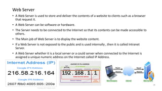 Web Server
• A Web Server is used to store and deliver the contents of a website to clients such as a browser
that request it.
• A Web Server can be software or hardware.
• The Server needs to be connected to the Internet so that its contents can be made accessible to
others.
• The Main job of Web Server is to display the website content.
• If a Web Server is not exposed to the public and is used internally , then it is called Intranet
Server.
• A Web Server whether it is a local server or a could server when connected to the Internet is
assigned a unique numeric address on the Internet called IP Address.
 