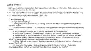 Web Browser:
• A browser is a software application that helps us to view the data or information that is retrieved from
various web servers on the Internet.
• The First browser Mosaic used to support HTML documents containing plain text(static Website) only.
• Ex:- Apple Safari, Google, Mozilla Firefox, Opera…etc
1. Browser Setting:
a. Google Chrome settings:
i. Setting the default browser:- Go to settings and click the “Make Google Chrome My Default
Browser” button.
ii. Auto download updates: - The update process happen in the background and don’t require any
action
iii. Block unwanted pop-ups: -Go to settings > Advanced > Content settings.
iv. Do not save passwords:- Go to settings > Passwords and turn off “offer to save password”.
v. JavaScript:- Go to Settings > Advanced > Content Settings > JavaScript and turn on “Allowed”.
vi. Handling cookies:- Go to settings > Advanced > Content settings > Cookies > and turn on
“Allow” to save and read cookie data and block third party cookies.
vii. Make Flash ask for permission:- Go to settings > Advanced > Content Settings > Flash > and
turn on “Ask first”.
viii. Automatic Downloads: - Go to settings > Advanced > Content Settings > Automatic
downloads and turn on “Ask when a site tries to download files after the first file”
 