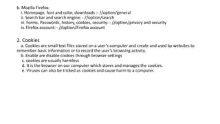 b. Mozilla Firefox:
i. Homepage, font and color, downloads :- //option/general
ii. Search bar and search engine: - //option/search
iii. Forms, Passwords, history, cookies, security: - //option/privacy and security
iv. Firefox account: - //option/Firefox account
2. Cookies
a. Cookies are small text files stored on a user’s computer and create and used by websites to
remember basic information or to record the user’s browsing activity.
b. Enable are disable cookies through browser settings
c. cookies are usually harmless
d. It is the browser on our computer which stores and manages the cookies.
e. Viruses can also be tricked as cookies and cause harm to a computer.
 
