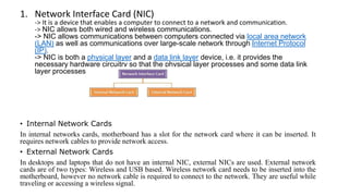 1. Network Interface Card (NIC)
-> It is a device that enables a computer to connect to a network and communication.
-> NIC allows both wired and wireless communications.
-> NIC allows communications between computers connected via local area network
(LAN) as well as communications over large-scale network through Internet Protocol
(IP).
-> NIC is both a physical layer and a data link layer device, i.e. it provides the
necessary hardware circuitry so that the physical layer processes and some data link
layer processes can run on it.
• Internal Network Cards
In internal networks cards, motherboard has a slot for the network card where it can be inserted. It
requires network cables to provide network access.
• External Network Cards
In desktops and laptops that do not have an internal NIC, external NICs are used. External network
cards are of two types: Wireless and USB based. Wireless network card needs to be inserted into the
motherboard, however no network cable is required to connect to the network. They are useful while
traveling or accessing a wireless signal.
 