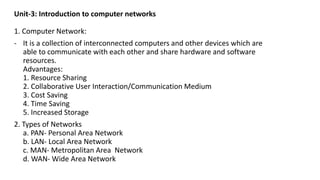 Unit-3: Introduction to computer networks
1. Computer Network:
- It is a collection of interconnected computers and other devices which are
able to communicate with each other and share hardware and software
resources.
Advantages:
1. Resource Sharing
2. Collaborative User Interaction/Communication Medium
3. Cost Saving
4. Time Saving
5. Increased Storage
2. Types of Networks
a. PAN- Personal Area Network
b. LAN- Local Area Network
c. MAN- Metropolitan Area Network
d. WAN- Wide Area Network
 