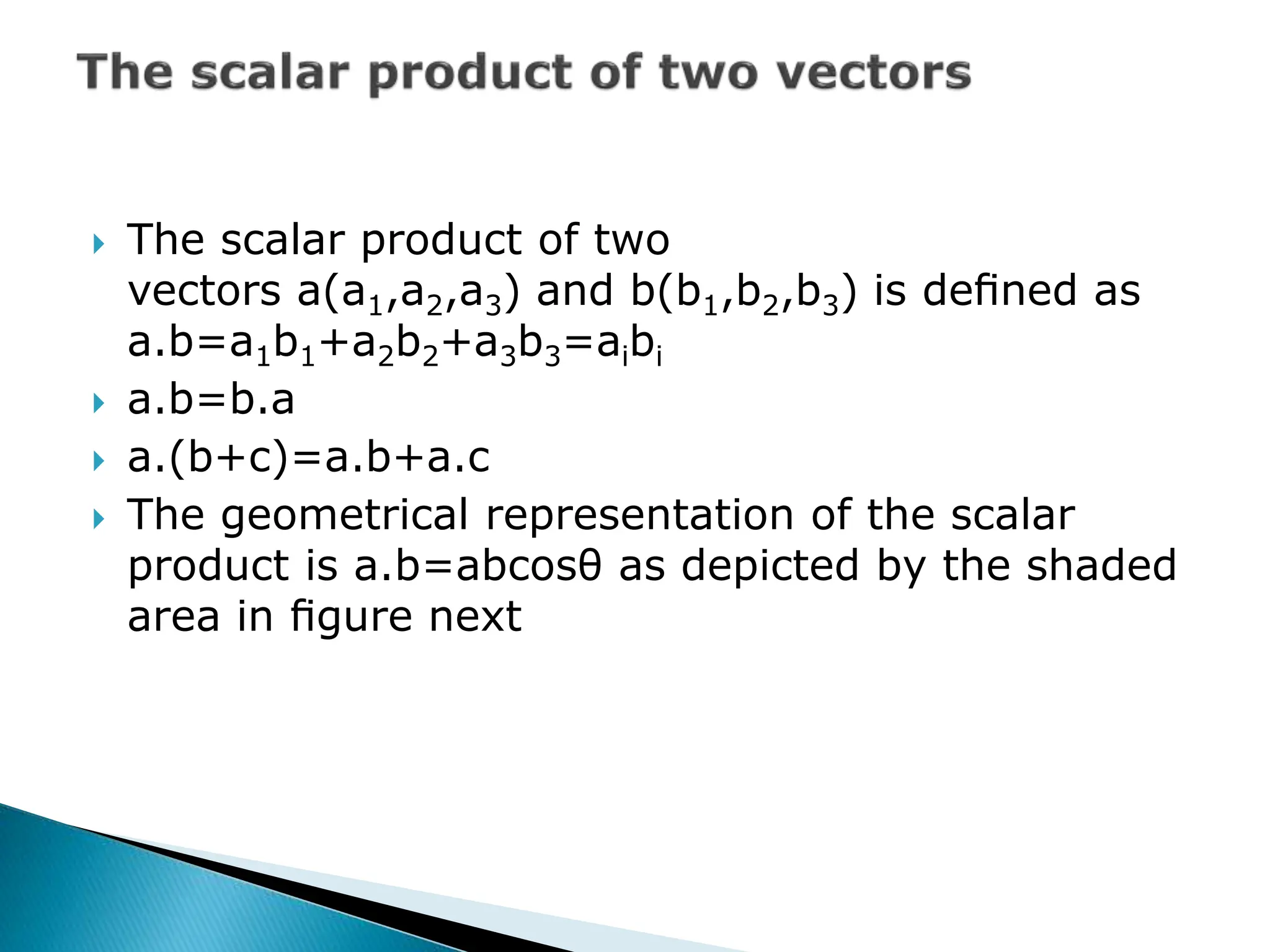  The scalar product of two
vectors a(a1,a2,a3) and b(b1,b2,b3) is deﬁned as
a.b=a1b1+a2b2+a3b3=aibi
 a.b=b.a
 a.(b+c)=a.b+a.c
 The geometrical representation of the scalar
product is a.b=abcosθ as depicted by the shaded
area in ﬁgure next
 