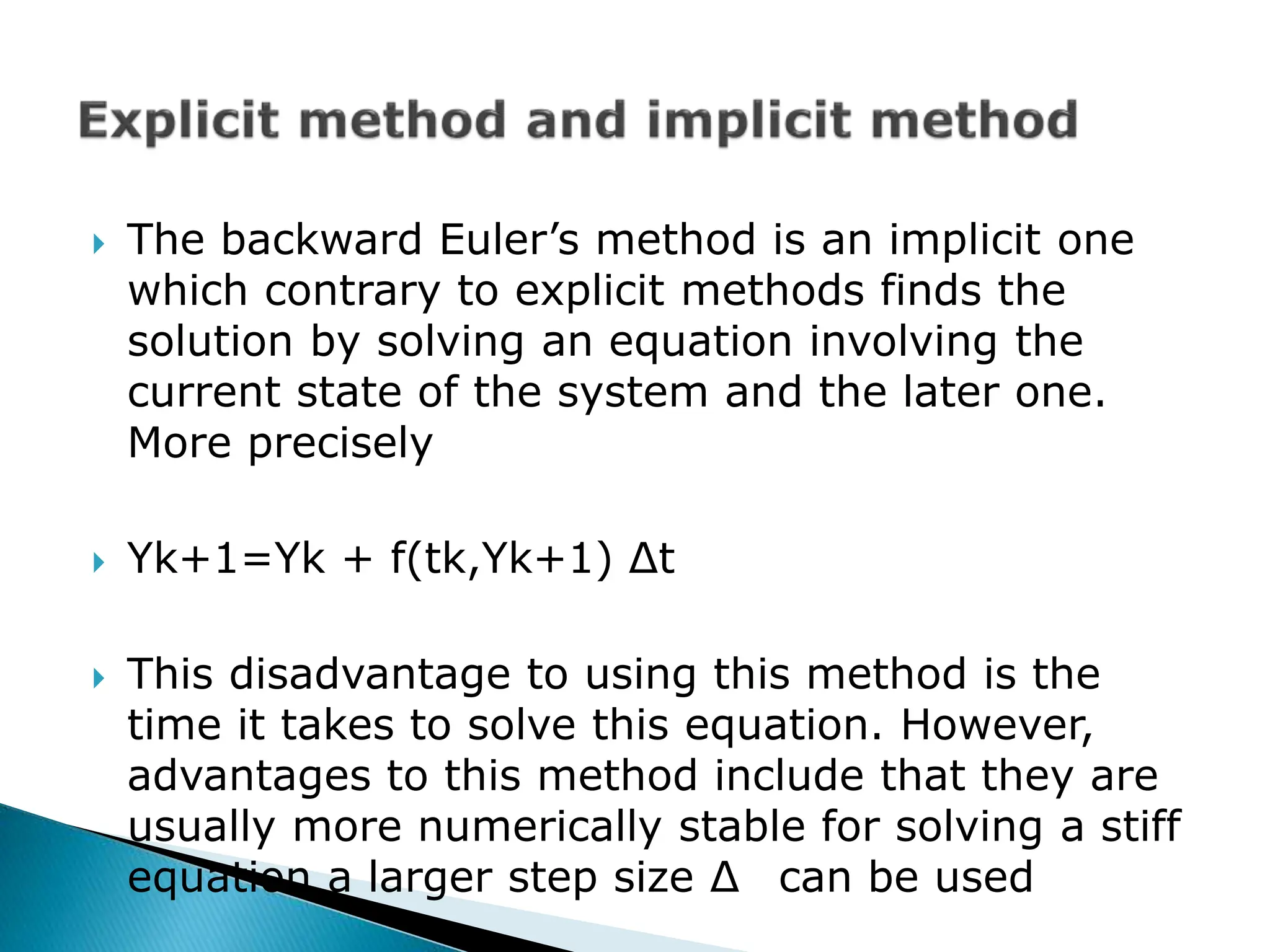  The backward Euler’s method is an implicit one
which contrary to explicit methods finds the
solution by solving an equation involving the
current state of the system and the later one.
More precisely
 Yk+1=Yk + f(tk,Yk+1) Δt
 This disadvantage to using this method is the
time it takes to solve this equation. However,
advantages to this method include that they are
usually more numerically stable for solving a stiff
equation a larger step size ∆ can be used
 