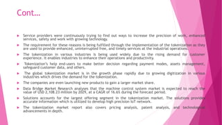 Cont…
 Service providers were continuously trying to find out ways to increase the precision of work, enhanced
services, safety and work with growing technology.
 The requirement for these reasons is being fulfilled through the implementation of the tokenization as they
are used to provide enhanced, uninterrupted free, and timely services at the industrial operations.
 The tokenization in various industries is being used widely due to the rising demand for customer
experience. It enables industries to enhance their operations and productivity.
 Tokenization’s help end-users to make better decision regarding payment modes, assets management,
safeguard customer data, and others.
 The global tokenization market is in the growth phase rapidly due to growing digitization in various
industries which drives the demand for the tokenization.
 The companies are even launching new products to gain a larger market share.
 Data Bridge Market Research analyses that the machine control system market is expected to reach the
value of USD 2,108.23 million by 2029, at a CAGR of 16.6% during the forecast period.
 Solutions accounts for the largest offering segment in the tokenization market. The solutions provides
accurate information which is utilized to develop high precision IoT network.
 The tokenization market report also covers pricing analysis, patent analysis, and technological
advancements in depth.
 