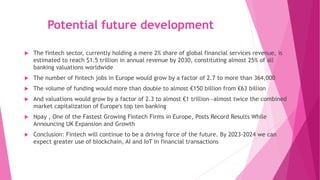 Potential future development
 The fintech sector, currently holding a mere 2% share of global financial services revenue, is
estimated to reach $1.5 trillion in annual revenue by 2030, constituting almost 25% of all
banking valuations worldwide
 The number of fintech jobs in Europe would grow by a factor of 2.7 to more than 364,000
 The volume of funding would more than double to almost €150 billion from €63 billion
 And valuations would grow by a factor of 2.3 to almost €1 trillion—almost twice the combined
market capitalization of Europe's top ten banking
 Npay , One of the Fastest Growing Fintech Firms in Europe, Posts Record Results While
Announcing UK Expansion and Growth
 Conclusion: Fintech will continue to be a driving force of the future. By 2023-2024 we can
expect greater use of blockchain, AI and IoT in financial transactions
 