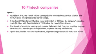 10 Fintech companies
Qonto :
 Founded in 2016, the French fintech Qonto provides online banking services to small and
medium-sized enterprises (SMEs) across Europe.
 A significant $552m Series D funding round at the start of 2022 saw the company’s valuation
reach $4.98bn, with Tiger Global and TCV leading the round of investment.
 The fintech offers digital banking tools to assist SMEs with their finances, providing business
bank accounts, payment processing solutions, expense tracking and invoicing.
 Qonto also provides real-time notifications, expense categorisation and multi-user access.
 