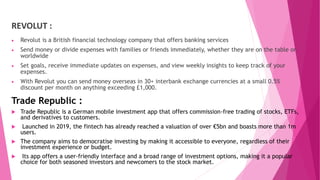 REVOLUT :
 Revolut is a British financial technology company that offers banking services
 Send money or divide expenses with families or friends immediately, whether they are on the table or
worldwide
 Set goals, receive immediate updates on expenses, and view weekly insights to keep track of your
expenses.
 With Revolut you can send money overseas in 30+ interbank exchange currencies at a small 0.5%
discount per month on anything exceeding £1,000.
Trade Republic :
 Trade Republic is a German mobile investment app that offers commission-free trading of stocks, ETFs,
and derivatives to customers.
 Launched in 2019, the fintech has already reached a valuation of over €5bn and boasts more than 1m
users.
 The company aims to democratise investing by making it accessible to everyone, regardless of their
investment experience or budget.
 Its app offers a user-friendly interface and a broad range of investment options, making it a popular
choice for both seasoned investors and newcomers to the stock market.
 