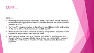 CONT….
Mambu :
 Operating in over 5 countries worldwide, Mambu is a German fintech offering a
cloud-based banking platform to help businesses streamline and modernise their
financial services.
 The fintech’s valuation reached $5.5bn after it raised $266mn in Series E funding
at the end of 2021, with investment led by EQT Growth.
 Mambu’s software enables companies to deploy new products, improve customer
experiences and automate back-end operations.
 With clientele ranging from large financial institutions to small startups, the
fintech’s platform is designed to be highly flexible and customisable, making it
suitable for a wide range of financial services, including loans, deposits and
payments.
.
 