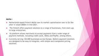 Mollie :
 Netherlands-based fintech Mollie saw its market capitalisation soar to $6.5bn
after it raised $800m in mid-2021.
 The fintech offers payment solutions to a range of businesses, from start-ups
to large enterprises.
 Its platform allows merchants to accept payments from a wide range of
payment methods, including credit cards, iDEAL and PayPal, among others.
 Currently serving 120,000 businesses across Europe, Mollie's payment solutions
are designed to be easy to integrate, with simple and transparent pricing
solutions
 